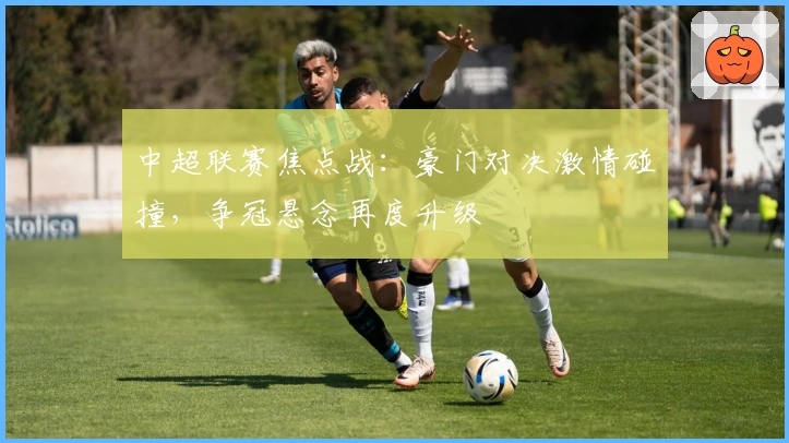 中超联赛焦点战：豪门对决激情碰撞，争冠悬念再度升级