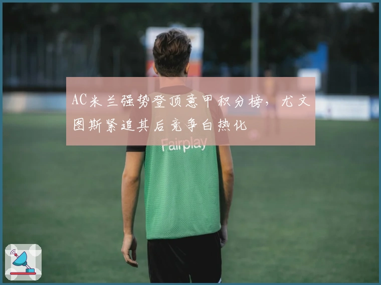 AC米兰强势登顶意甲积分榜,尤文图斯紧追其后竞争白热化