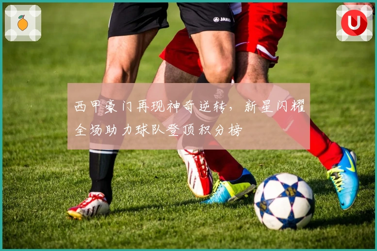 西甲豪门再现神奇逆转,新星闪耀全场助力球队登顶积分榜
