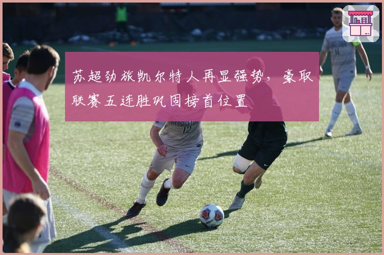 苏超劲旅凯尔特人再显强势，豪取联赛五连胜巩固榜首位置