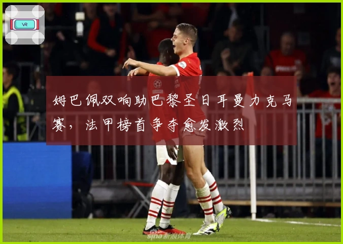 姆巴佩双响助巴黎圣日耳曼力克马赛，法甲榜首争夺愈发激烈