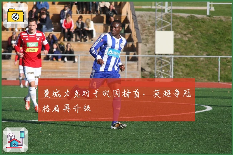 曼城力克对手巩固榜首，英超争冠格局再升级