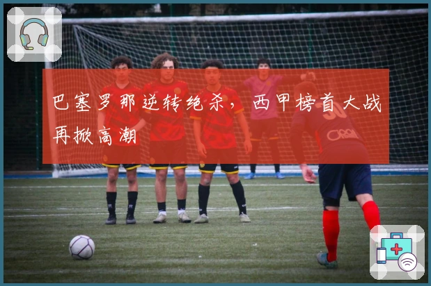 巴塞罗那逆转绝杀，西甲榜首大战再掀高潮