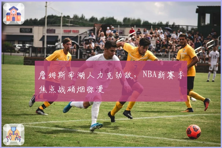 詹姆斯率湖人力克劲敌,NBA新赛季焦点战硝烟弥漫