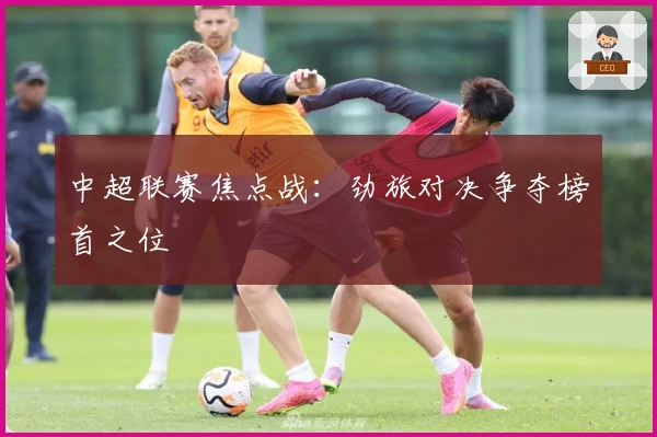 中超联赛焦点战：劲旅对决争夺榜首之位