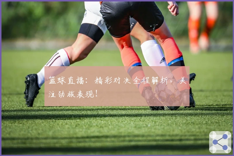 篮球直播：精彩对决全程解析，关注劲旅表现！