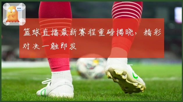 篮球直播最新赛程重磅揭晓,精彩对决一触即发