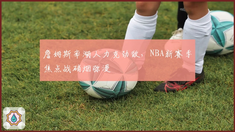 詹姆斯率湖人力克劲敌，NBA新赛季焦点战硝烟弥漫