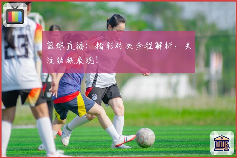 篮球直播：精彩对决全程解析，关注劲旅表现！