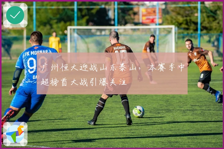 广州恒大迎战山东泰山，本赛季中超榜首大战引爆关注