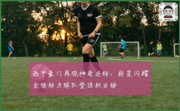 西甲豪门再现神奇逆转，新星闪耀全场助力球队登顶积分榜