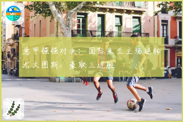 意甲强强对决:国际米兰主场逆转尤文图斯,豪取三连胜