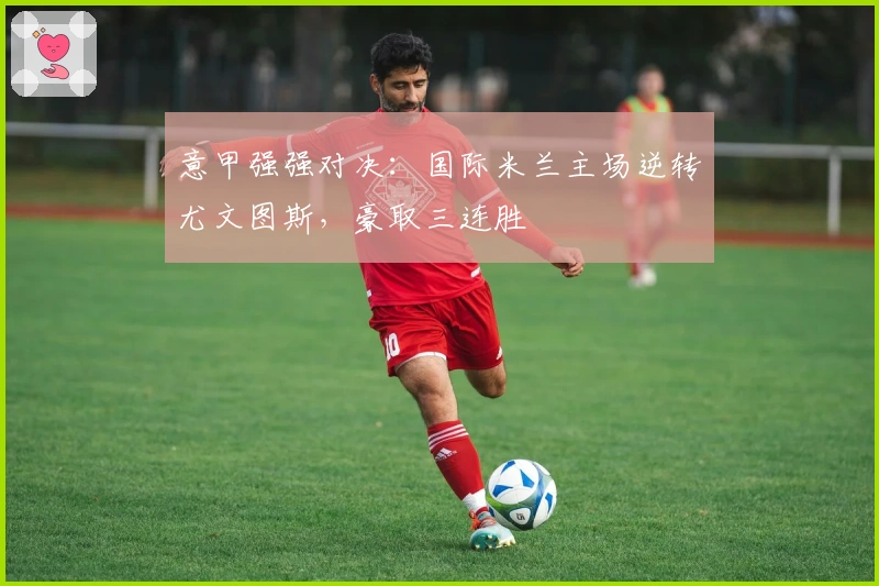 意甲强强对决：国际米兰主场逆转尤文图斯，豪取三连胜